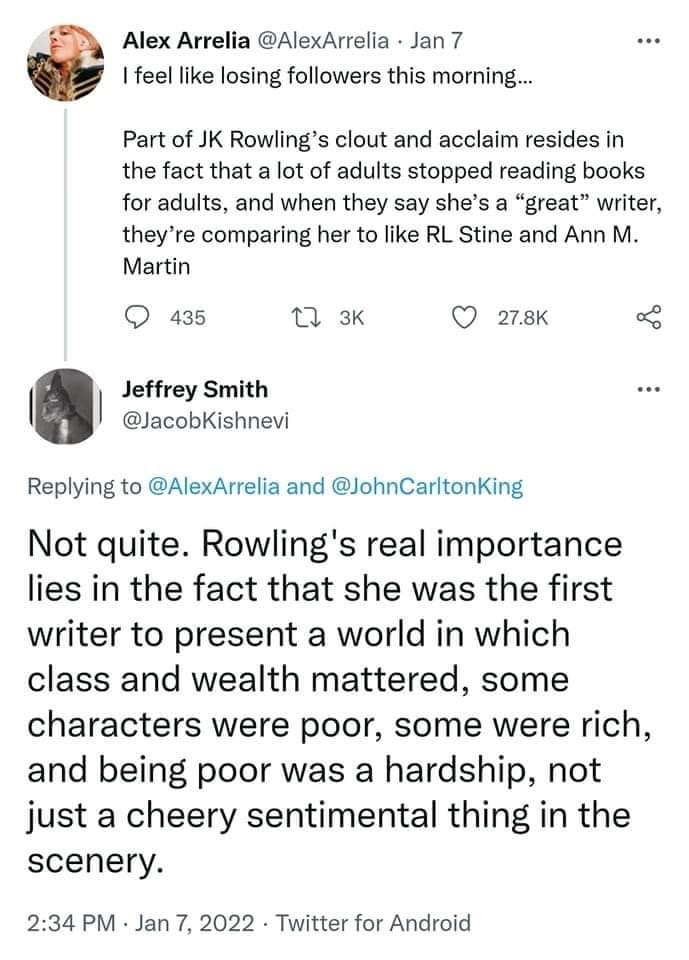 Two tweets. First tweet " I feel like losing followers this morning... Part of JK Rowling's clout and accalim resides in the fact that a lot of adults stopped reading books for adults, and when they say she's a great writer, they're comparing her to like RL Stine and Ann M Martin." Second tweet. "Not quite. Rowling's real importance lies in the fact that she was the first writer to present a world in which class and wealth mattered, some characters were poor, some were rich, and being poor was a hardship, not just a cheery sentimental thing in the scenery."